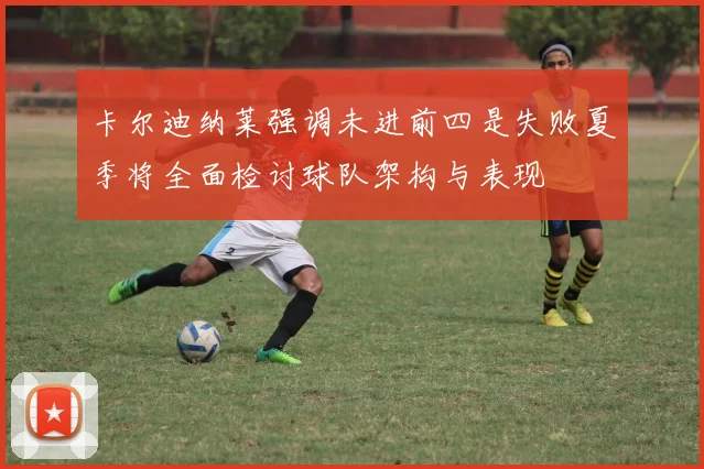 卡尔迪纳莱强调未进前四是失败夏季将全面检讨球队架构与表现