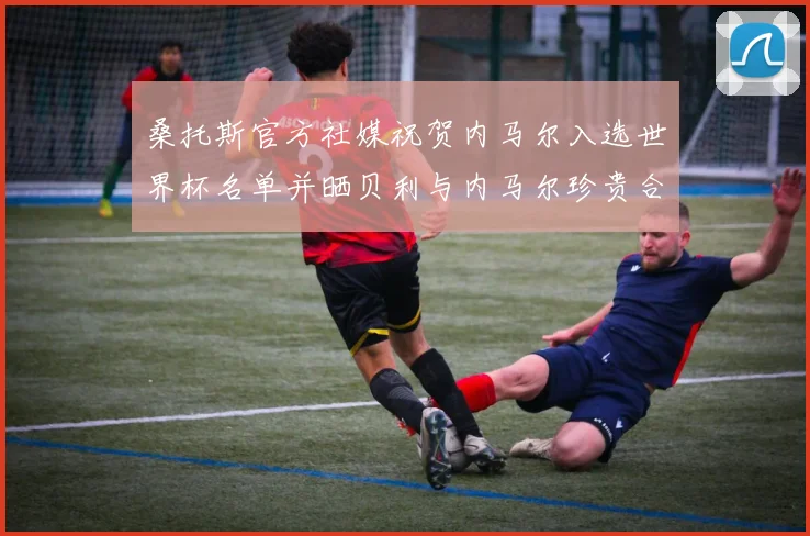 桑托斯官方社媒祝贺内马尔入选世界杯名单并晒贝利与内马尔珍贵合影