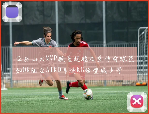 亚历山大MVP数量超越众多传奇球星如OK组合AIKD韦德KG哈登威少等