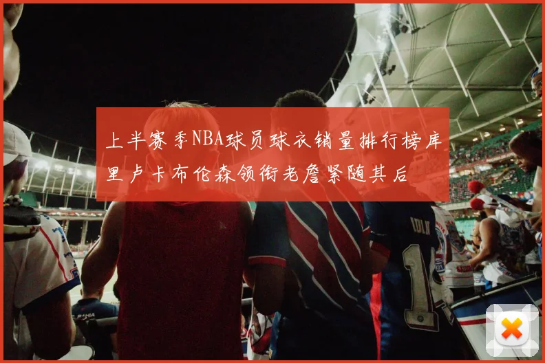 上半赛季NBA球员球衣销量排行榜库里卢卡布伦森领衔老詹紧随其后