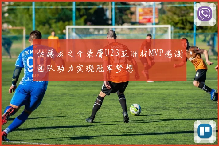 佐藤龙之介荣膺U23亚洲杯MVP感谢团队助力实现冠军梦想
