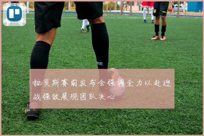 拉莫斯赛前发布会强调全力以赴迎战强敌展现团队决心