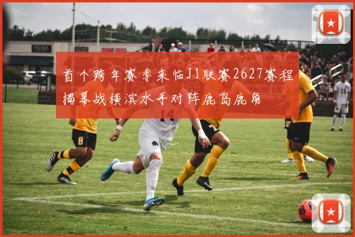 首个跨年赛季来临J1联赛2627赛程揭幕战横滨水手对阵鹿岛鹿角