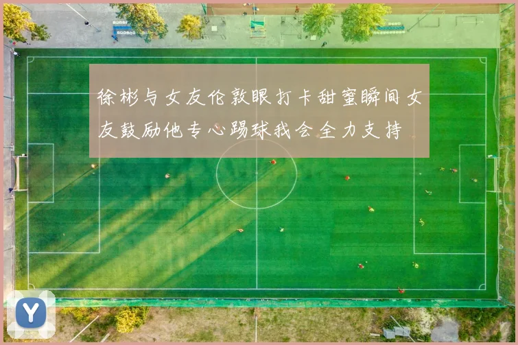 徐彬与女友伦敦眼打卡甜蜜瞬间女友鼓励他专心踢球我会全力支持