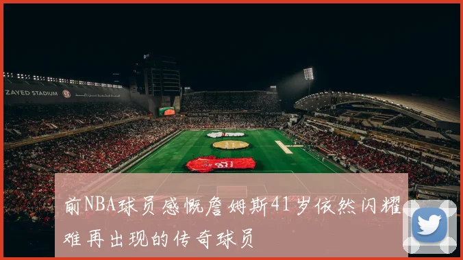 前NBA球员感慨詹姆斯41岁依然闪耀难再出现的传奇球员