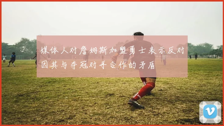 媒体人对詹姆斯加盟勇士表示反对因其与夺冠对手合作的矛盾