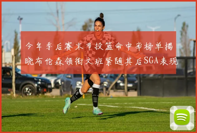 今年季后赛末节投篮命中率榜单揭晓布伦森领衔文班紧随其后SGA表现不俗
