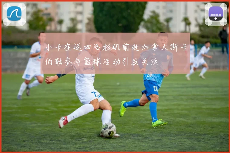小卡在返回洛杉矶前赴加拿大斯卡伯勒参与篮球活动引发关注