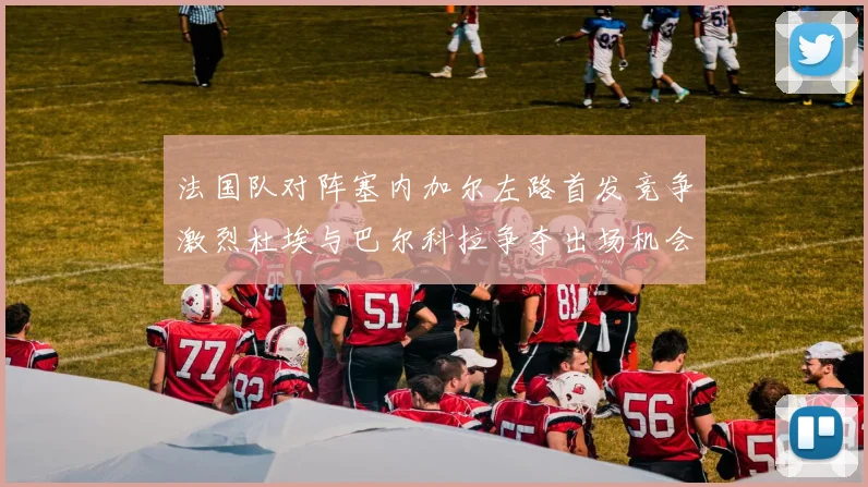 法国队对阵塞内加尔左路首发竞争激烈杜埃与巴尔科拉争夺出场机会