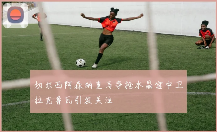 切尔西阿森纳皇马争抢水晶宫中卫拉克鲁瓦引发关注