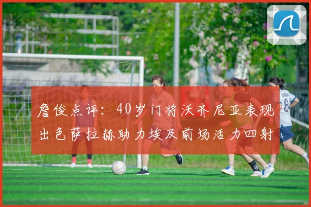 詹俊点评：40岁门将沃齐尼亚表现出色萨拉赫助力埃及前场活力四射