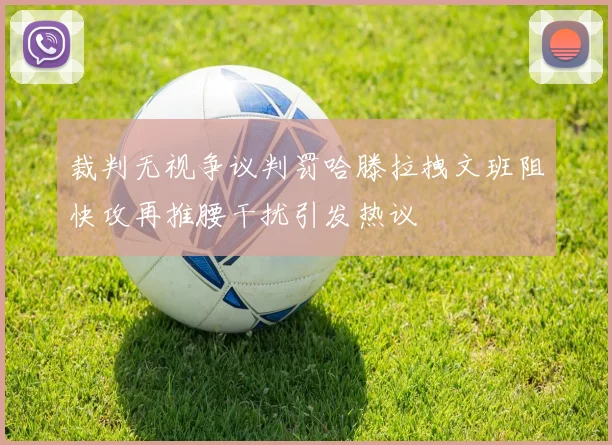 裁判无视争议判罚哈滕拉拽文班阻快攻再推腰干扰引发热议