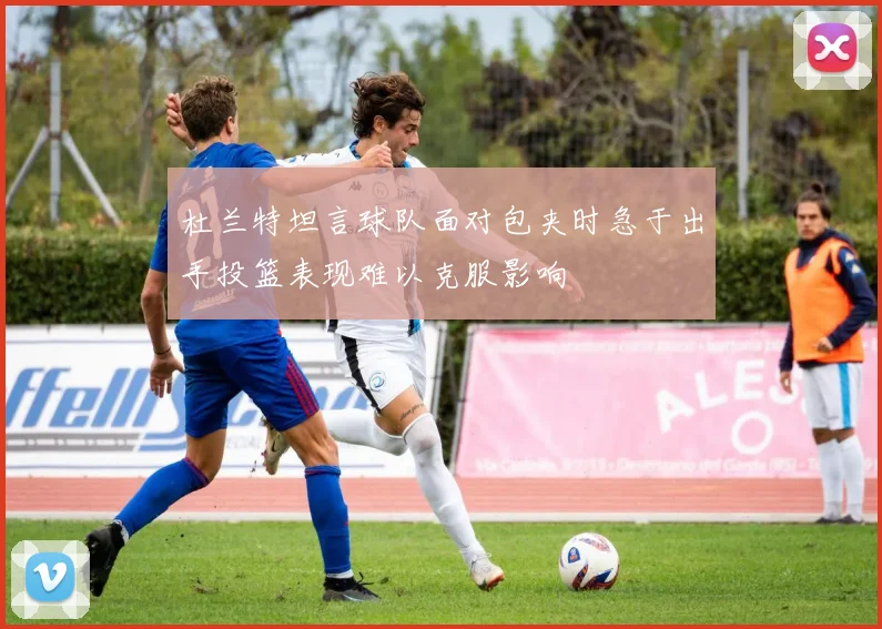 杜兰特坦言球队面对包夹时急于出手投篮表现难以克服影响