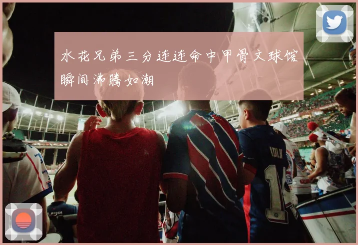 水花兄弟三分连连命中甲骨文球馆瞬间沸腾如潮