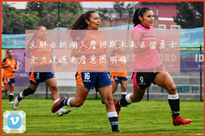 文胖分析湖人詹姆斯未来去留勇士全力追逐老詹意图明确