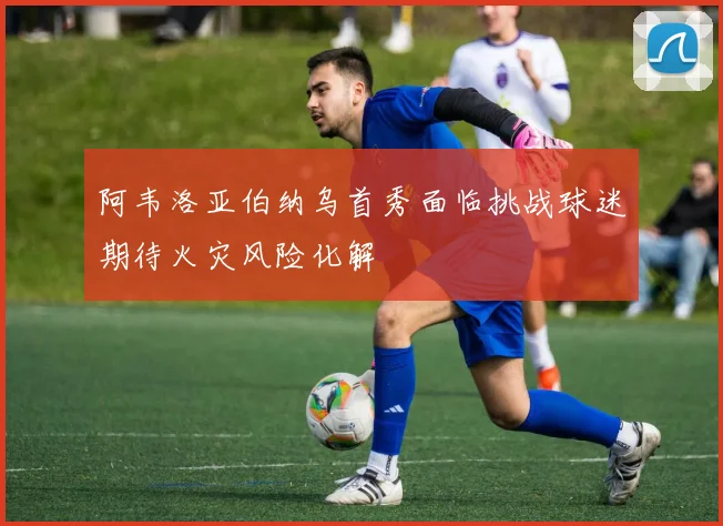 阿韦洛亚伯纳乌首秀面临挑战球迷期待火灾风险化解