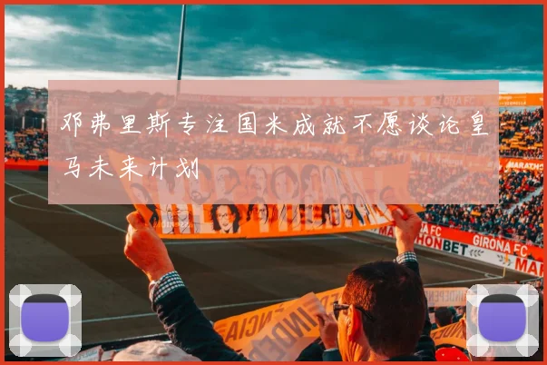 邓弗里斯专注国米成就不愿谈论皇马未来计划