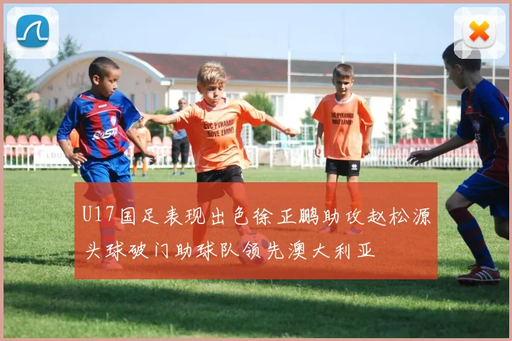 U17国足表现出色徐正鹏助攻赵松源头球破门助球队领先澳大利亚