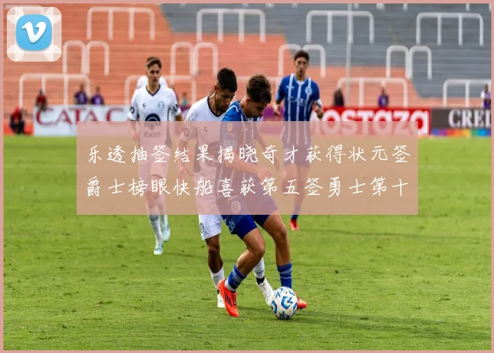乐透抽签结果揭晓奇才获得状元签爵士榜眼快船喜获第五签勇士第十一雷霆第十二