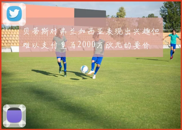 贝蒂斯对弗兰加西亚表现出兴趣但难以支付皇马2000万欧元的要价