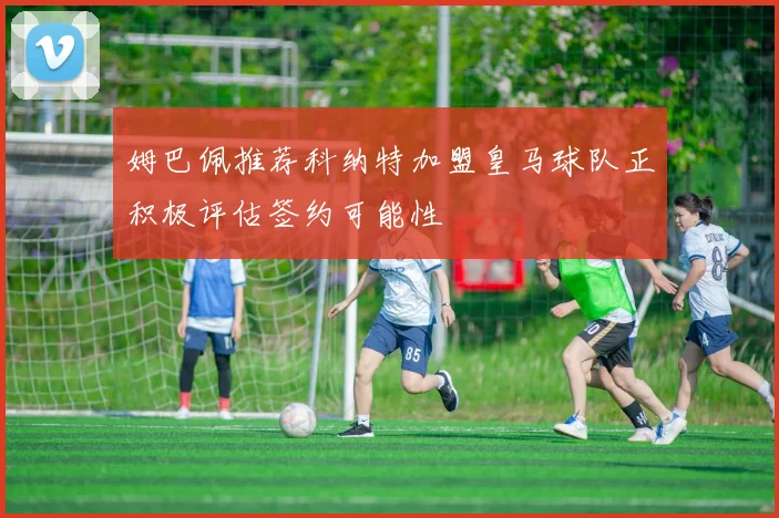 姆巴佩推荐科纳特加盟皇马球队正积极评估签约可能性