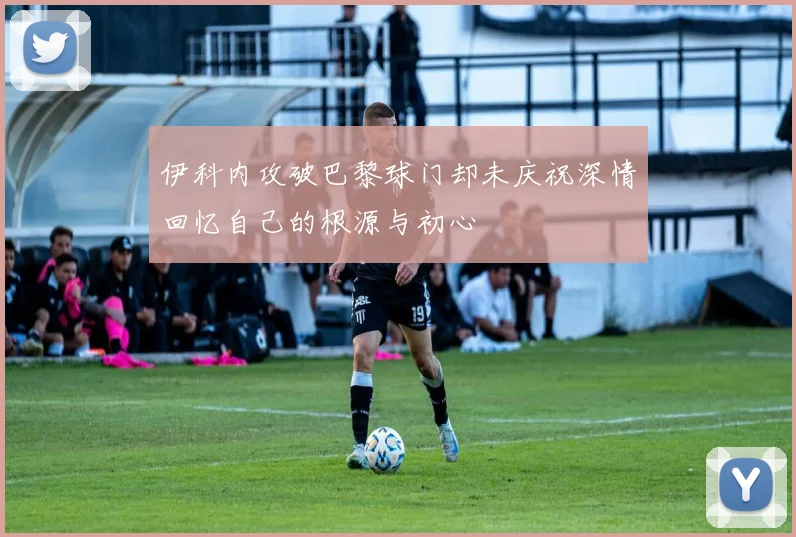 伊科内攻破巴黎球门却未庆祝深情回忆自己的根源与初心